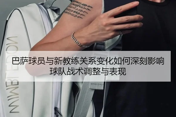巴萨球员与新教练关系变化如何深刻影响球队战术调整与表现